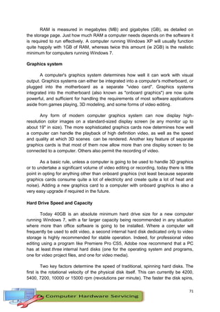 71
RAM is measured in megabytes (MB) and gigabytes (GB), as detailed on
the storage page. Just how much RAM a computer needs depends on the software it
is required to run effectively. A computer running Windows XP will usually function
quite happily with 1GB of RAM, whereas twice this amount (ie 2GB) is the realistic
minimum for computers running Windows 7.
Graphics system
A computer's graphics system determines how well it can work with visual
output. Graphics systems can either be integrated into a computer's motherboard, or
plugged into the motherboard as a separate "video card". Graphics systems
integrated into the motherboard (also known as "onboard graphics") are now quite
powerful, and sufficient for handling the requirements of most software applications
aside from games playing, 3D modeling, and some forms of video editing.
Any form of modern computer graphics system can now display high-
resolution color images on a standard-sized display screen (ie any monitor up to
about 19" in size). The more sophisticated graphics cards now determines how well
a computer can handle the playback of high definition video, as well as the speed
and quality at which 3D scenes can be rendered. Another key feature of separate
graphics cards is that most of them now allow more than one display screen to be
connected to a computer. Others also permit the recording of video.
As a basic rule, unless a computer is going to be used to handle 3D graphics
or to undertake a significant volume of video editing or recording, today there is little
point in opting for anything other than onboard graphics (not least because separate
graphics cards consume quite a lot of electricity and create quite a lot of heat and
noise). Adding a new graphics card to a computer with onboard graphics is also a
very easy upgrade if required in the future.
Hard Drive Speed and Capacity
Today 40GB is an absolute minimum hard drive size for a new computer
running Windows 7, with a far larger capacity being recommended in any situation
where more than office software is going to be installed. Where a computer will
frequently be used to edit video, a second internal hard disk dedicated only to video
storage is highly recommended for stable operation. Indeed, for professional video
editing using a program like Premiere Pro CS5, Adobe now recommend that a PC
has at least three internal hard disks (one for the operating system and programs,
one for video project files, and one for video media).
Two key factors determine the speed of traditional, spinning hard disks. The
first is the rotational velocity of the physical disk itself. This can currently be 4200,
5400, 7200, 10000 or 15000 rpm (revolutions per minute). The faster the disk spins,
 