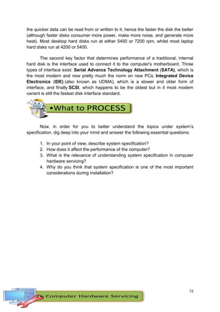 72
the quicker data can be read from or written to it, hence the faster the disk the better
(although faster disks consumer more power, make more noise, and generate more
heat). Most desktop hard disks run at either 5400 or 7200 rpm, whilst most laptop
hard disks run at 4200 or 5400.
The second key factor that determines performance of a traditional, internal
hard disk is the interface used to connect it to the computer's motherboard. Three
types of interface exist: Serial Advance Technology Attachment (SATA), which is
the most modern and now pretty much the norm on new PCs; Integrated Device
Electronics (IDE) (also known as UDMA), which is a slower and older form of
interface, and finally SCSI, which happens to be the oldest but in it most modern
variant is still the fastest disk interface standard.
Now, in order for you to better understand the topics under system’s
specification, dig deep into your mind and answer the following essential questions:
1. In your point of view, describe system specification?
2. How does it affect the performance of the computer?
3. What is the relevance of understanding system specification in computer
hardware servicing?
4. Why do you think that system specification is one of the most important
considerations during installation?
 