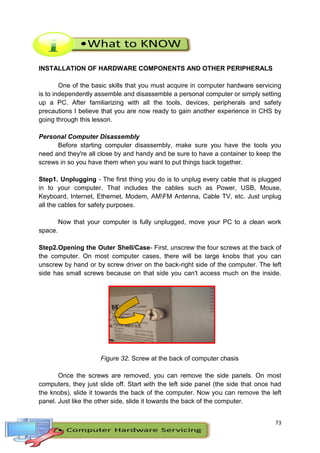 73
INSTALLATION OF HARDWARE COMPONENTS AND OTHER PERIPHERALS
One of the basic skills that you must acquire in computer hardware servicing
is to independently assemble and disassemble a personal computer or simply setting
up a PC. After familiarizing with all the tools, devices, peripherals and safety
precautions I believe that you are now ready to gain another experience in CHS by
going through this lesson.
Personal Computer Disassembly
Before starting computer disassembly, make sure you have the tools you
need and they're all close by and handy and be sure to have a container to keep the
screws in so you have them when you want to put things back together.
Step1. Unplugging - The first thing you do is to unplug every cable that is plugged
in to your computer. That includes the cables such as Power, USB, Mouse,
Keyboard, Internet, Ethernet, Modem, AMFM Antenna, Cable TV, etc. Just unplug
all the cables for safety purposes.
Now that your computer is fully unplugged, move your PC to a clean work
space.
Step2.Opening the Outer Shell/Case- First, unscrew the four screws at the back of
the computer. On most computer cases, there will be large knobs that you can
unscrew by hand or by screw driver on the back-right side of the computer. The left
side has small screws because on that side you can't access much on the inside.
Figure 32. Screw at the back of computer chasis
Once the screws are removed, you can remove the side panels. On most
computers, they just slide off. Start with the left side panel (the side that once had
the knobs), slide it towards the back of the computer. Now you can remove the left
panel. Just like the other side, slide it towards the back of the computer.
 