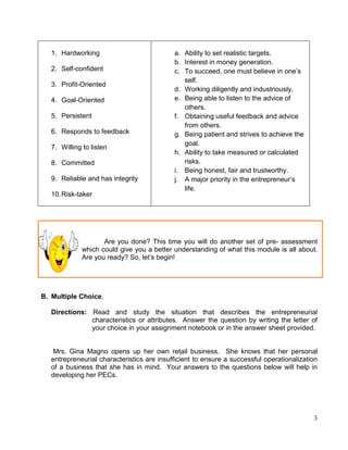 3
1. Hardworking
2. Self-confident
3. Profit-Oriented
4. Goal-Oriented
5. Persistent
6. Responds to feedback
7. Willing to listen
8. Committed
9. Reliable and has integrity
10.Risk-taker
a. Ability to set realistic targets.
b. Interest in money generation.
c. To succeed, one must believe in one’s
self.
d. Working diligently and industriously.
e. Being able to listen to the advice of
others.
f. Obtaining useful feedback and advice
from others.
g. Being patient and strives to achieve the
goal.
h. Ability to take measured or calculated
risks.
i. Being honest, fair and trustworthy.
j. A major priority in the entrepreneur’s
life.
Are you done? This time you will do another set of pre- assessment
which could give you a better understanding of what this module is all about.
Are you ready? So, let’s begin!
B. Multiple Choice.
Directions: Read and study the situation that describes the entrepreneurial
characteristics or attributes. Answer the question by writing the letter of
your choice in your assignment notebook or in the answer sheet provided.
Mrs. Gina Magno opens up her own retail business. She knows that her personal
entrepreneurial characteristics are insufficient to ensure a successful operationalization
of a business that she has in mind. Your answers to the questions below will help in
developing her PECs.
 