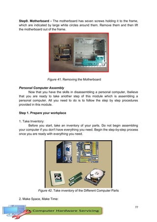77
Step9. Motherboard - The motherboard has seven screws holding it to the frame,
which are indicated by large white circles around them. Remove them and then lift
the motherboard out of the frame.
Figure 41. Removing the Motherboard
Personal Computer Assembly
Now that you have the skills in disassembling a personal computer, Ibelieve
that you are ready to take another step of this module which is assembling a
personal computer. All you need to do is to follow the step by step procedures
provided in this module.
Step 1. Prepare your workplace
1. Take Inventory:
Before you start, take an inventory of your parts. Do not begin assembling
your computer if you don't have everything you need. Begin the step-by-step process
once you are ready with everything you need.
Figure 42. Take inventory of the Different Computer Parts
2. Make Space, Make Time:
 
