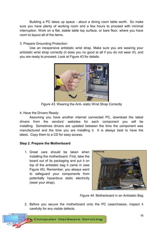 78
Building a PC takes up space - about a dining room table worth. So make
sure you have plenty of working room and a few hours to proceed with minimal
interruption. Work on a flat, stable table top surface, or bare floor, where you have
room to layout all of the items.
3. Prepare Grounding Protection:
Use an inexpensive antistatic wrist strap. Make sure you are wearing your
antistatic wrist strap correctly (it does you no good at all if you do not wear it!), and
you are ready to proceed. Look at Figure 43 for details.
Figure 43. Wearing the Anti- static Wrist Strap Correctly
4. Have the Drivers Ready:
Assuming you have another internet connected PC, download the latest
drivers from the vendors' websites for each component you will be
installing. Sometimes drivers are updated between the time the component was
manufactured and the time you are installing it. It is always best to have the
latest. Copy them to a CD for easy access.
Step 2. Prepare the Motherboard
1. Great care should be taken when
installing the motherboard. First, take the
board out of its packaging and put it on
top of the antistatic bag it came in (see
Figure 45). Remember, you always want
to safeguard your components from
potentially hazardous static electricity
(wear your strap).
Figure 44. Motherboard in an Antistatic Bag
2. Before you secure the motherboard onto the PC case/chassis, inspect it
carefully for any visible defects.
 