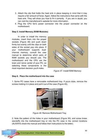 80
3. Attach the clip that holds the heat sink in place keeping in mind that it may
require a fair amount of force. Again, follow the instructions that came with the
heat sink. They will show you how to fit it correctly. If you are in doubt, you
can visit the manufacturer's website for more information.
4. Plug the CPU fan's power connector into the proper connector on the
motherboard.
Step 5. Install Memory (RAM Modules)
In order to install the memory
modules, insert them into the proper
sockets (Figure 48) and push down
firmly but evenly until the clips on both
sides of the socket pop into place. If
your motherboard supports dual-
channel memory, consult the user
manual to determine which pairs of
RAM sockets you should use. The
motherboard and the CPU are the
brain and nerve center of your PC, so
selecting these components is the
most important decision you'll make.
Figure 47. Install RAM Memory
Step 6. Place the motherboard into the case
1. Some PC cases have a removable motherboard tray. If yours does, remove the
screws holding it in place and pull it out of the case (Figure 49).
Figure 48. Remove Motherboard Tray
2. Note the pattern of the holes in your motherboard (Figure 50), and screw brass
standoffs into the motherboard tray or into the PC case in the correct locations
(ALWAYS check the manual and follow their instructions to the letter).
 