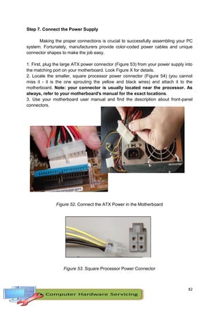 82
Step 7. Connect the Power Supply
Making the proper connections is crucial to successfully assembling your PC
system. Fortunately, manufacturers provide color-coded power cables and unique
connector shapes to make the job easy.
1. First, plug the large ATX power connector (Figure 53) from your power supply into
the matching port on your motherboard. Look Figure X for details.
2. Locate the smaller, square processor power connector (Figure 54) (you cannot
miss it - it is the one sprouting the yellow and black wires) and attach it to the
motherboard. Note: your connector is usually located near the processor. As
always, refer to your motherboard's manual for the exact locations.
3. Use your motherboard user manual and find the description about front-panel
connectors.
Figure 53. Large ATX Connector
Figure 52. Connect the ATX Power in the Motherboard
Figure 53. Square Processor Power Connector
 