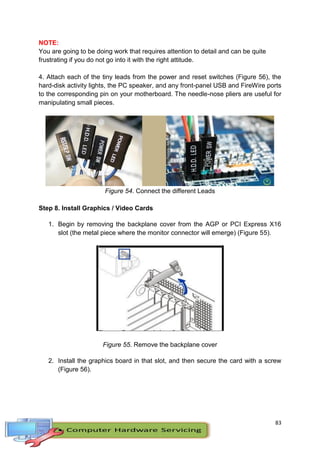 83
NOTE:
You are going to be doing work that requires attention to detail and can be quite
frustrating if you do not go into it with the right attitude.
4. Attach each of the tiny leads from the power and reset switches (Figure 56), the
hard-disk activity lights, the PC speaker, and any front-panel USB and FireWire ports
to the corresponding pin on your motherboard. The needle-nose pliers are useful for
manipulating small pieces.
Figure 54. Connect the different Leads
Step 8. Install Graphics / Video Cards
1. Begin by removing the backplane cover from the AGP or PCI Express X16
slot (the metal piece where the monitor connector will emerge) (Figure 55).
Figure 55. Remove the backplane cover
2. Install the graphics board in that slot, and then secure the card with a screw
(Figure 56).
 