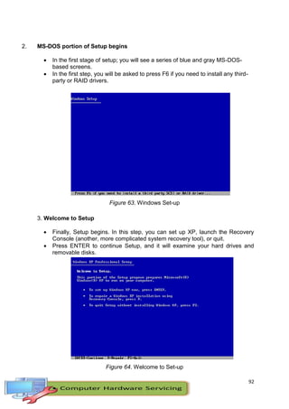 92
2. MS-DOS portion of Setup begins
 In the first stage of setup; you will see a series of blue and gray MS-DOS-
based screens.
 In the first step, you will be asked to press F6 if you need to install any third-
party or RAID drivers.
Figure 63. Windows Set-up
3. Welcome to Setup
 Finally, Setup begins. In this step, you can set up XP, launch the Recovery
Console (another, more complicated system recovery tool), or quit.
 Press ENTER to continue Setup, and it will examine your hard drives and
removable disks.
Figure 64. Welcome to Set-up
 