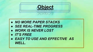Object
● NO MORE PAPER STACKS
● SEE REAL-TIME PROGRESS
● WORK IS NEVER LOST
● IT’S FREE
● EASY TO USE AND EFFECTIVE AS
WELL.
 