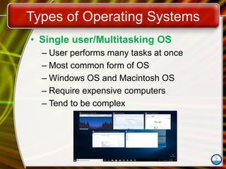Types of Operating Systems
• Single user/Multitasking OS
– User performs many tasks at once
– Most common form of OS
– Windows OS and Macintosh OS
– Require expensive computers
– Tend to be complex
 