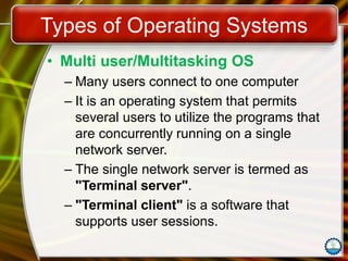 Types of Operating Systems
• Multi user/Multitasking OS
– Many users connect to one computer
– It is an operating system that permits
several users to utilize the programs that
are concurrently running on a single
network server.
– The single network server is termed as
"Terminal server".
– "Terminal client" is a software that
supports user sessions.
 