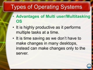 Types of Operating Systems
• Advantages of Multi user/Multitasking
OS
• It is highly productive as it performs
multiple tasks at a time.
• It is time saving as we don’t have to
make changes in many desktops,
instead can make changes only to the
server.
 