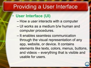 Providing a User Interface
• User Interface (UI)
– How a user interacts with a computer
– UI works as a medium b/w human and
computer procedures.
– It enables seamless communication
through the visual representation of any
app, website, or device. It contains
elements like texts, colors, menus, buttons,
and videos – everything that is visible and
usable for users.
 