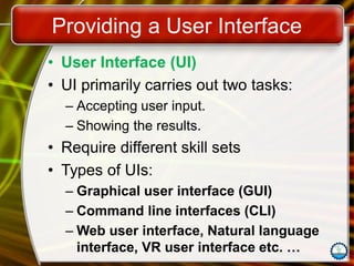 Providing a User Interface
• User Interface (UI)
• UI primarily carries out two tasks:
– Accepting user input.
– Showing the results.
• Require different skill sets
• Types of UIs:
– Graphical user interface (GUI)
– Command line interfaces (CLI)
– Web user interface, Natural language
interface, VR user interface etc. …
 