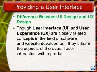 Providing a User Interface
• Difference Between UI Design and UX
Design
• Though User Interface (UI) and User
Experience (UX) are closely related
concepts in the field of software
and website development, they differ in
the aspects of the overall user
interaction with a product.
 