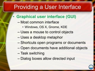 Providing a User Interface
• Graphical user interface (GUI)
– Most common interface
• Windows, OS X, Gnome, KDE
– Uses a mouse to control objects
– Uses a desktop metaphor
– Shortcuts open programs or documents
– Open documents have additional objects
– Task switching
– Dialog boxes allow directed input
 