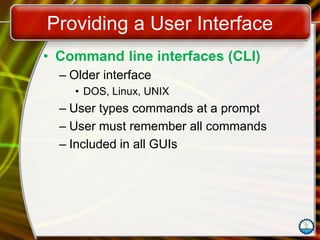 Providing a User Interface
• Command line interfaces (CLI)
– Older interface
• DOS, Linux, UNIX
– User types commands at a prompt
– User must remember all commands
– Included in all GUIs
 