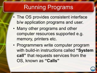 Running Programs
• The OS provides consistent interface
b/w application programs and user.
• Many other programs and other
computer resources supported e.g.
memory, printers etc.
• Programmers write computer program
with build-in instructions called “System
call” that requests services from the
OS, known as “Calls”
 