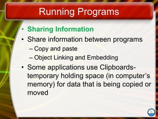 Running Programs
• Sharing Information
• Share information between programs
– Copy and paste
– Object Linking and Embedding
• Some applications use Clipboards-
temporary holding space (in computer’s
memory) for data that is being copied or
moved
 