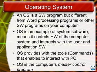 Operating System
• An OS is a SW program but different
from Word processing programs or other
SW programs on your computer
• OS is an example of system software,
means it controls HW of the computer
system and interacts with the user and
application SW
• OS provides with the tools (Commands)
that enables to interact with PC
• OS is the computer’s master control
program
 