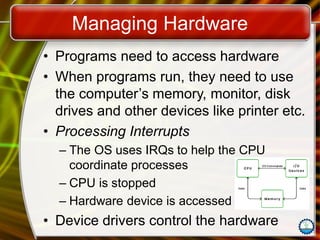 Managing Hardware
• Programs need to access hardware
• When programs run, they need to use
the computer’s memory, monitor, disk
drives and other devices like printer etc.
• Processing Interrupts
– The OS uses IRQs to help the CPU
coordinate processes
– CPU is stopped
– Hardware device is accessed
• Device drivers control the hardware
 