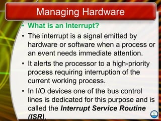 Managing Hardware
• What is an Interrupt?
• The interrupt is a signal emitted by
hardware or software when a process or
an event needs immediate attention.
• It alerts the processor to a high-priority
process requiring interruption of the
current working process.
• In I/O devices one of the bus control
lines is dedicated for this purpose and is
called the Interrupt Service Routine
(ISR).
 