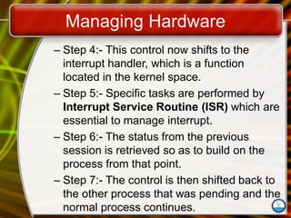 Managing Hardware
– Step 4:- This control now shifts to the
interrupt handler, which is a function
located in the kernel space.
– Step 5:- Specific tasks are performed by
Interrupt Service Routine (ISR) which are
essential to manage interrupt.
– Step 6:- The status from the previous
session is retrieved so as to build on the
process from that point.
– Step 7:- The control is then shifted back to
the other process that was pending and the
normal process continues.
 