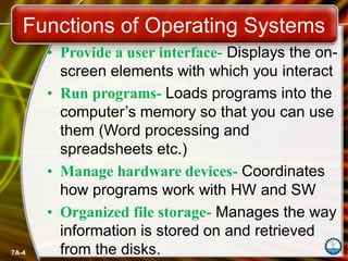 7A-4
Functions of Operating Systems
• Provide a user interface- Displays the on-
screen elements with which you interact
• Run programs- Loads programs into the
computer’s memory so that you can use
them (Word processing and
spreadsheets etc.)
• Manage hardware devices- Coordinates
how programs work with HW and SW
• Organized file storage- Manages the way
information is stored on and retrieved
from the disks.
 