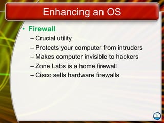 Enhancing an OS
• Firewall
– Crucial utility
– Protects your computer from intruders
– Makes computer invisible to hackers
– Zone Labs is a home firewall
– Cisco sells hardware firewalls
 