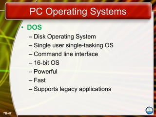 7B-47
PC Operating Systems
• DOS
– Disk Operating System
– Single user single-tasking OS
– Command line interface
– 16-bit OS
– Powerful
– Fast
– Supports legacy applications
 