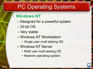 7B-49
PC Operating Systems
• Windows NT
– Designed for a powerful system
– 32-bit OS
– Very stable
– Windows NT Workstation
• Single user multi tasking OS
– Windows NT Server
• Multi user multi tasking OS
• Network operating system
 