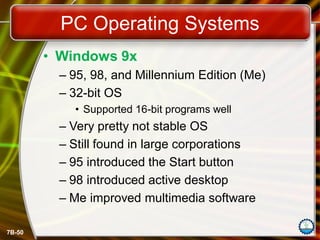 7B-50
PC Operating Systems
• Windows 9x
– 95, 98, and Millennium Edition (Me)
– 32-bit OS
• Supported 16-bit programs well
– Very pretty not stable OS
– Still found in large corporations
– 95 introduced the Start button
– 98 introduced active desktop
– Me improved multimedia software
 