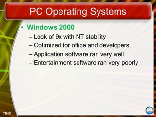 7B-51
PC Operating Systems
• Windows 2000
– Look of 9x with NT stability
– Optimized for office and developers
– Application software ran very well
– Entertainment software ran very poorly
 