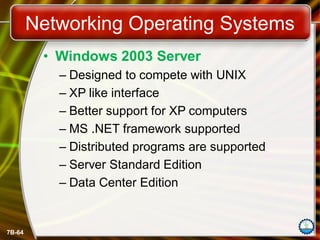 7B-64
Networking Operating Systems
• Windows 2003 Server
– Designed to compete with UNIX
– XP like interface
– Better support for XP computers
– MS .NET framework supported
– Distributed programs are supported
– Server Standard Edition
– Data Center Edition
 