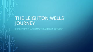 THE LEIGHTON WELLS
JOURNEY
OR “GET OFF THAT COMPUTER AND GET OUTSIDE”
 