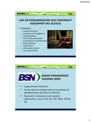 24/02/2015
3
LAW ON STANDARDIZATION AND CONFORMITY
ASSESSMENT (NO 20/2014)
• Contents:
– General Provision
– Institutional Arrangement
– Standardization
– Conformity Assessment
– Cooperation on Standardization
– Role of Society
– Supervision
– Information System
– Law Enforcement
BADAN STANDARDISASI
NASIONAL (BSN)
 A government institution
 As the national standard body to coordinate all
standardization activities in Indonesia
 Represents Indonesia in international
organization, such as ISO, IEC, CAC, PASC, ACCSQ,
etc
 