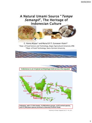 03/03/2015
1
1)Dept. of Food Science and Technology, Bogor Agricultural University (IPB)
2)Dept. of Food Technology, Swiss German University
A Natural Umami Source “Tempe
Semangit”, The Heritage of
Indonesian Culture
Indonesia is an tropical archipelago laid across the equator
Indonesia with 17,504 islands, 10,068 ethnic groups, 3,025 animal species,
and 47,000 plant species promises a diversity of ethnic foods
Presenting in ICTempe, Yogyakarta, Feb 15-17th, 2015
 