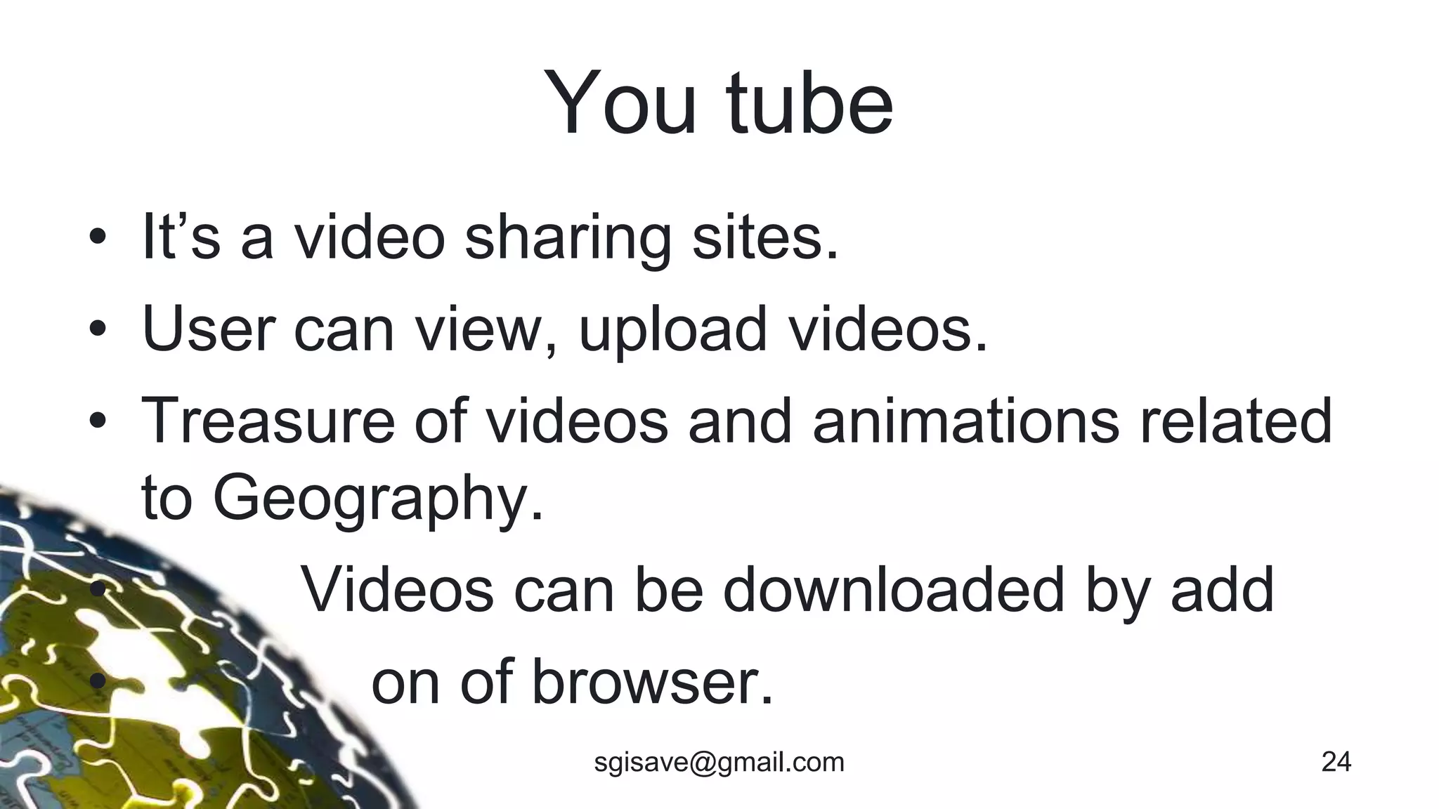 You tube
• It’s a video sharing sites.
• User can view, upload videos.
• Treasure of videos and animations related
to Geography.
• Videos can be downloaded by add
• on of browser.
24sgisave@gmail.com
 