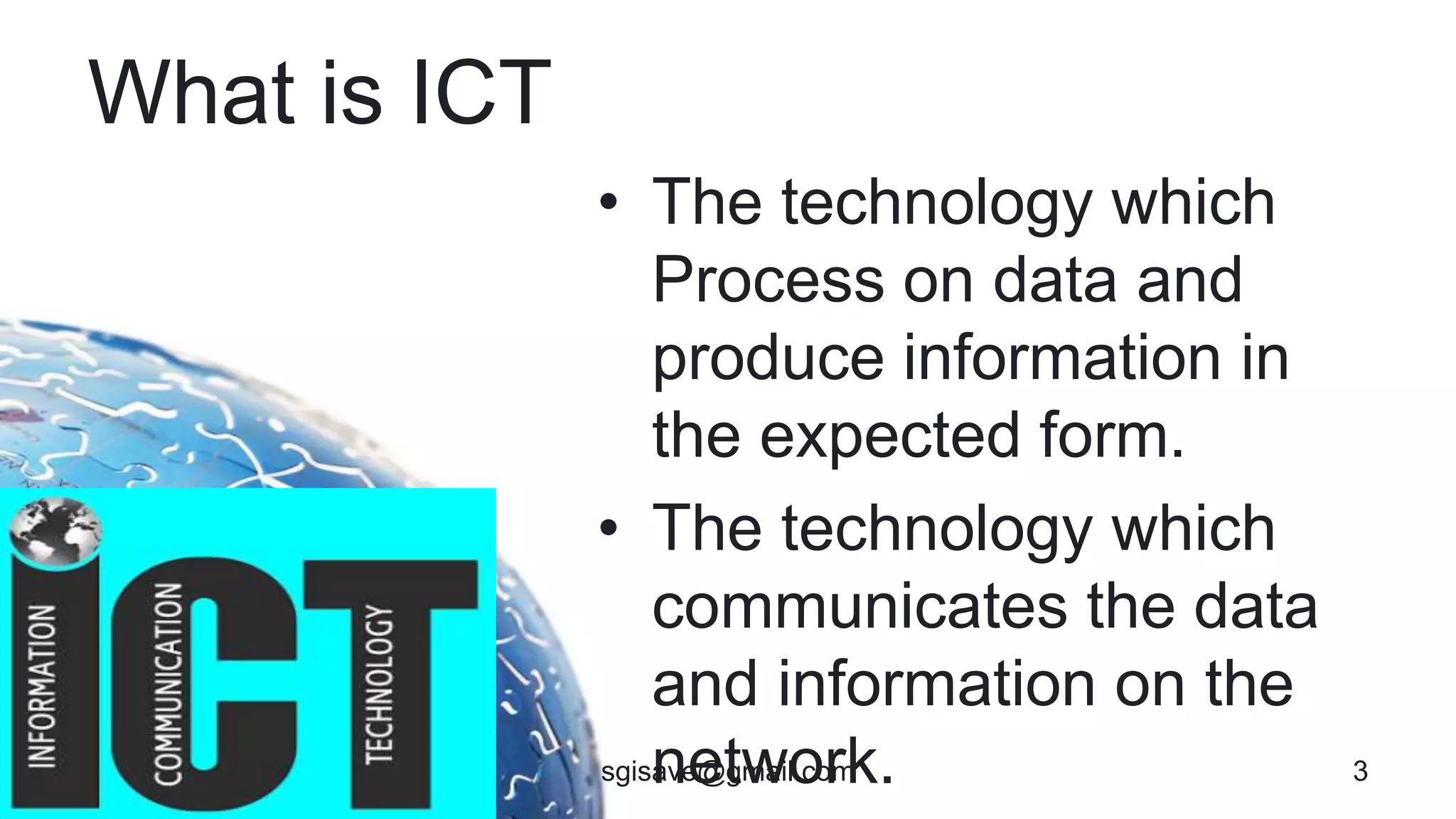 What is ICT
• The technology which
Process on data and
produce information in
the expected form.
• The technology which
communicates the data
and information on the
network. 3sgisave@gmail.com
 