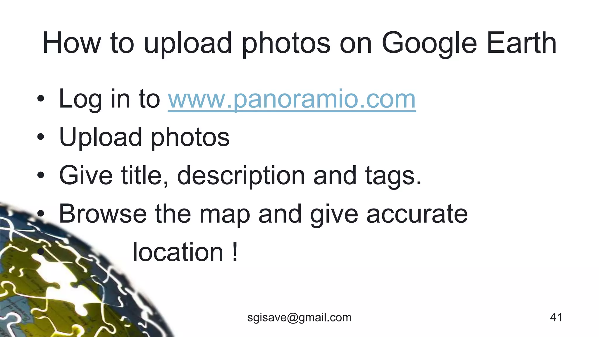 How to upload photos on Google Earth
• Log in to www.panoramio.com
• Upload photos
• Give title, description and tags.
• Browse the map and give accurate
• location !
41sgisave@gmail.com
 