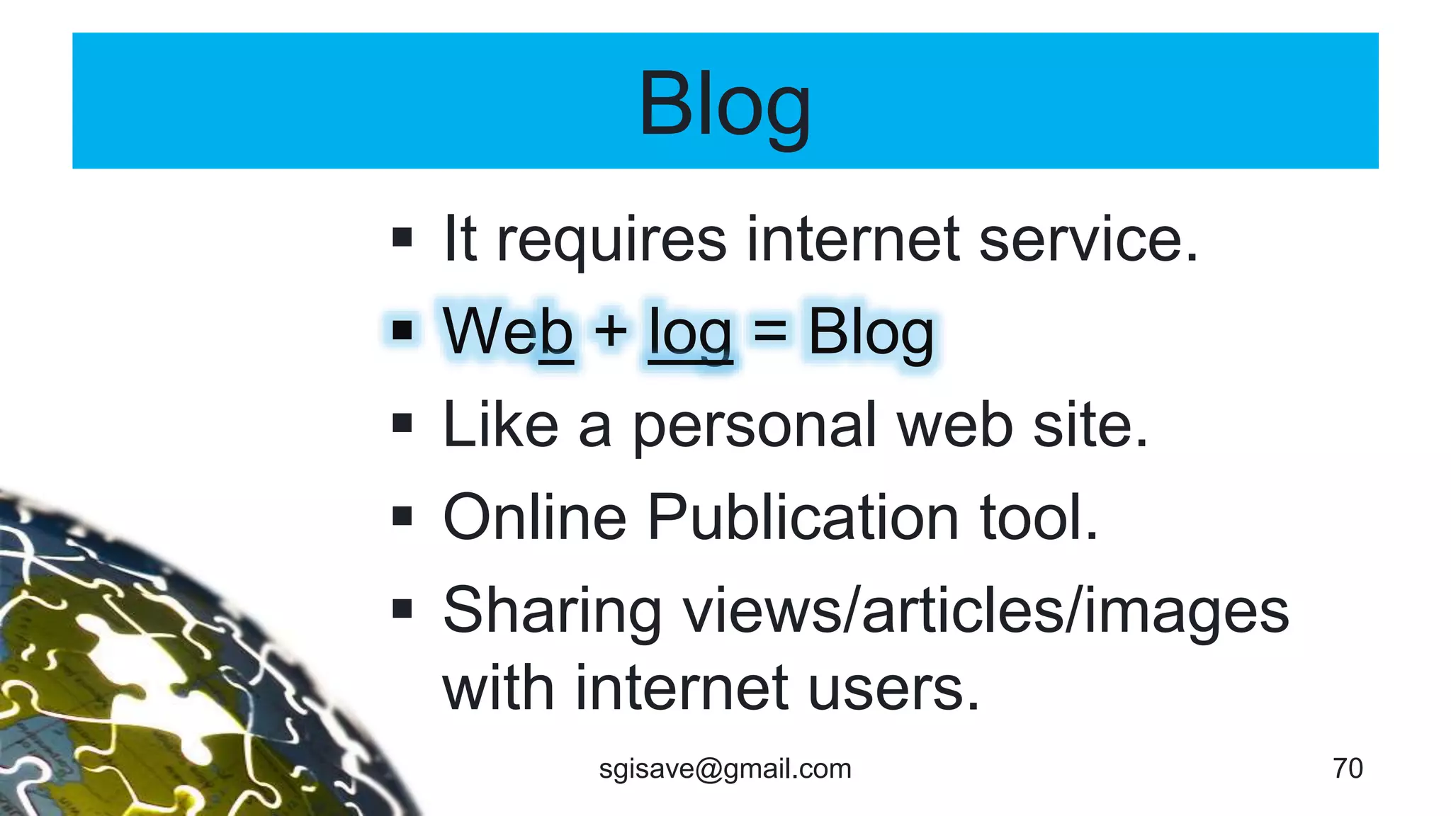 Blog
 It requires internet service.
 Web + log = Blog
 Like a personal web site.
 Online Publication tool.
 Sharing views/articles/images
with internet users.
70sgisave@gmail.com
 