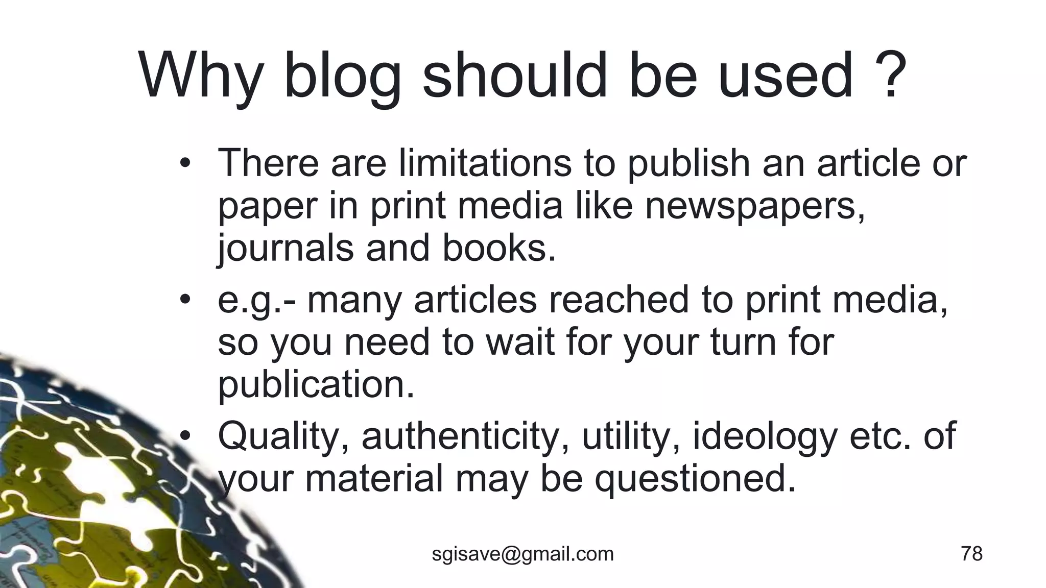 Why blog should be used ?
• There are limitations to publish an article or
paper in print media like newspapers,
journals and books.
• e.g.- many articles reached to print media,
so you need to wait for your turn for
publication.
• Quality, authenticity, utility, ideology etc. of
your material may be questioned.
sgisave@gmail.com 78
 