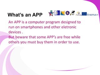 What’s an APP
An APP is a computer program designed to
run on smartphones and other eletronic
devices .
But beware that some APP’s are free while
others you must buy them in order to use.
 