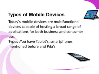 Types of Mobile Devices
Today's mobile devices are multifunctional
devices capable of hosting a broad range of
applications for both business and consumer
use.
Types :You have Tablet’s, smartphones
mentioned before and Pda’s
 