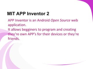 MIT APP Inventor 2
APP Inventor is an Android Open Source web
application.
It allows begginers to program and creating
they’re own APP’s for their devices or they’re
friends.
 