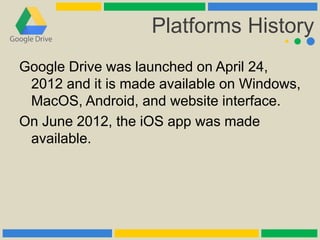 Platforms History
Google Drive was launched on April 24,
2012 and it is made available on Windows,
MacOS, Android, and website interface.
On June 2012, the iOS app was made
available.
 