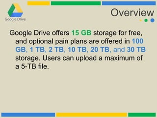 Overview
Google Drive offers 15 GB storage for free,
and optional pain plans are offered in 100
GB, 1 TB, 2 TB, 10 TB, 20 TB, and 30 TB
storage. Users can upload a maximum of
a 5-TB file.
 