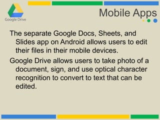 Mobile Apps
The separate Google Docs, Sheets, and
Slides app on Android allows users to edit
their files in their mobile devices.
Google Drive allows users to take photo of a
document, sign, and use optical character
recognition to convert to text that can be
edited.
 