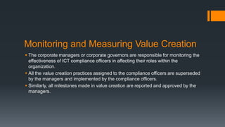 Monitoring and Measuring Value Creation
 The corporate managers or corporate governors are responsible for monitoring the
effectiveness of ICT compliance officers in affecting their roles within the
organization.
 All the value creation practices assigned to the compliance officers are superseded
by the managers and implemented by the compliance officers.
 Similarly, all milestones made in value creation are reported and approved by the
managers.
 