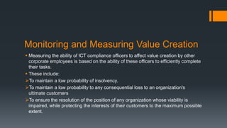 Monitoring and Measuring Value Creation
 Measuring the ability of ICT compliance officers to affect value creation by other
corporate employees is based on the ability of these officers to efficiently complete
their tasks.
 These include:
To maintain a low probability of insolvency.
To maintain a low probability to any consequential loss to an organization's
ultimate customers
To ensure the resolution of the position of any organization whose viability is
impaired, while protecting the interests of their customers to the maximum possible
extent.
 