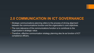 2.0 COMMUNICATION IN ICT GOVERNANCE
 Strategic communications planning refers to the process of driving alignment
between the communications function and the organization’s core objectives.
 The core relevance of the communications function is to contribute to the
organization’s strategic value.
 Therefore, effective communication strategy planning also lie as function of ICT
compliance officers.
 