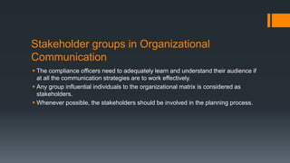 Stakeholder groups in Organizational
Communication
 The compliance officers need to adequately learn and understand their audience if
at all the communication strategies are to work effectively.
 Any group influential individuals to the organizational matrix is considered as
stakeholders.
 Whenever possible, the stakeholders should be involved in the planning process.
 